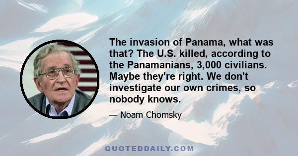 The invasion of Panama, what was that? The U.S. killed, according to the Panamanians, 3,000 civilians. Maybe they're right. We don't investigate our own crimes, so nobody knows.