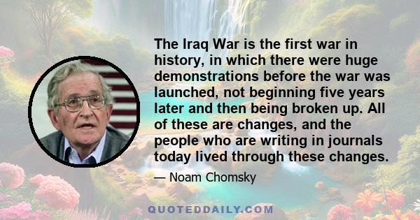 The Iraq War is the first war in history, in which there were huge demonstrations before the war was launched, not beginning five years later and then being broken up. All of these are changes, and the people who are