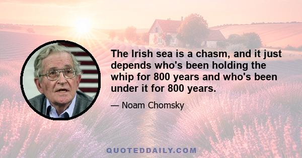 The Irish sea is a chasm, and it just depends who's been holding the whip for 800 years and who's been under it for 800 years.