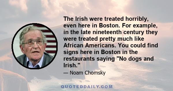 The Irish were treated horribly, even here in Boston. For example, in the late nineteenth century they were treated pretty much like African Americans. You could find signs here in Boston in the restaurants saying No