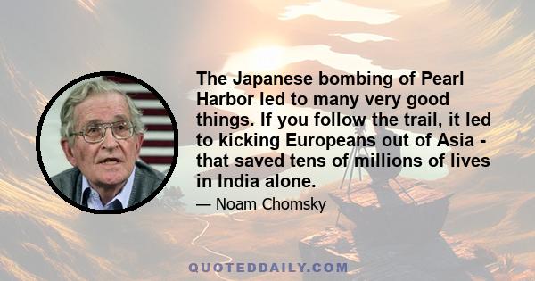 The Japanese bombing of Pearl Harbor led to many very good things. If you follow the trail, it led to kicking Europeans out of Asia - that saved tens of millions of lives in India alone.