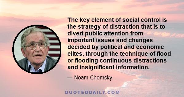 The key element of social control is the strategy of distraction that is to divert public attention from important issues and changes decided by political and economic elites, through the technique of flood or flooding