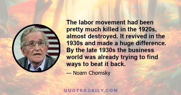 The labor movement had been pretty much killed in the 1920s, almost destroyed. It revived in the 1930s and made a huge difference. By the late 1930s the business world was already trying to find ways to beat it back.