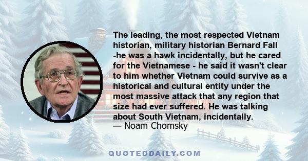 The leading, the most respected Vietnam historian, military historian Bernard Fall -he was a hawk incidentally, but he cared for the Vietnamese - he said it wasn't clear to him whether Vietnam could survive as a