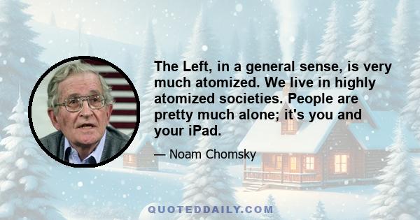 The Left, in a general sense, is very much atomized. We live in highly atomized societies. People are pretty much alone; it's you and your iPad.