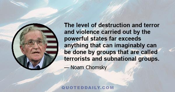 The level of destruction and terror and violence carried out by the powerful states far exceeds anything that can imaginably can be done by groups that are called terrorists and subnational groups.