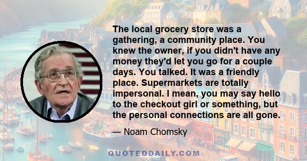 The local grocery store was a gathering, a community place. You knew the owner, if you didn't have any money they'd let you go for a couple days. You talked. It was a friendly place. Supermarkets are totally impersonal. 