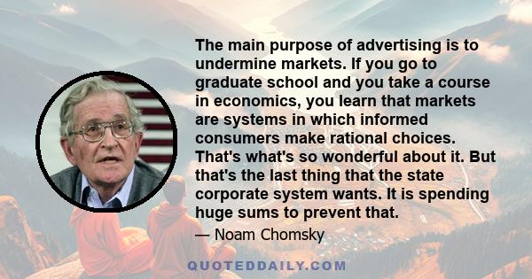 The main purpose of advertising is to undermine markets. If you go to graduate school and you take a course in economics, you learn that markets are systems in which informed consumers make rational choices. That's