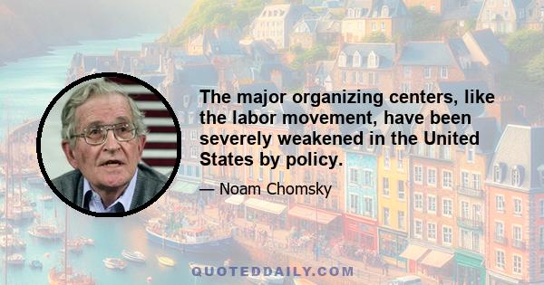 The major organizing centers, like the labor movement, have been severely weakened in the United States by policy.