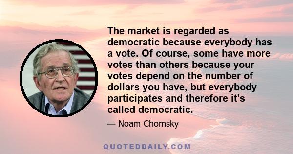 The market is regarded as democratic because everybody has a vote. Of course, some have more votes than others because your votes depend on the number of dollars you have, but everybody participates and therefore it's