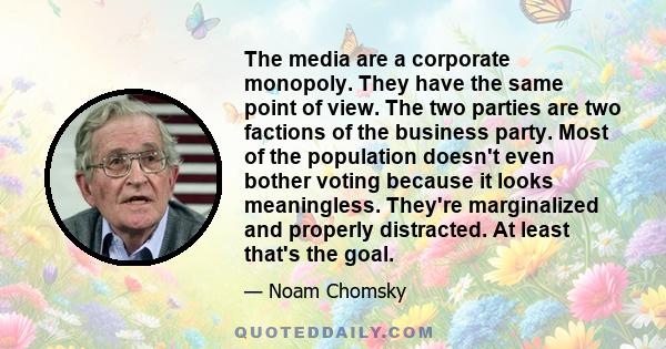 The media are a corporate monopoly. They have the same point of view. The two parties are two factions of the business party. Most of the population doesn't even bother voting because it looks meaningless. They're