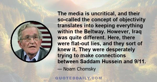 The media is uncritical, and their so-called the concept of objectivity translates into keeping everything within the Beltway. However, Iraq was quite different. Here, there were flat-out lies, and they sort of knew it. 