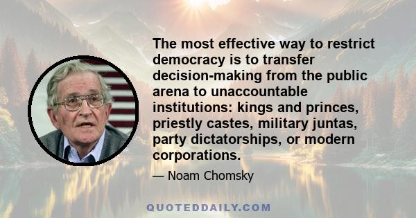 The most effective way to restrict democracy is to transfer decision-making from the public arena to unaccountable institutions: kings and princes, priestly castes, military juntas, party dictatorships, or modern