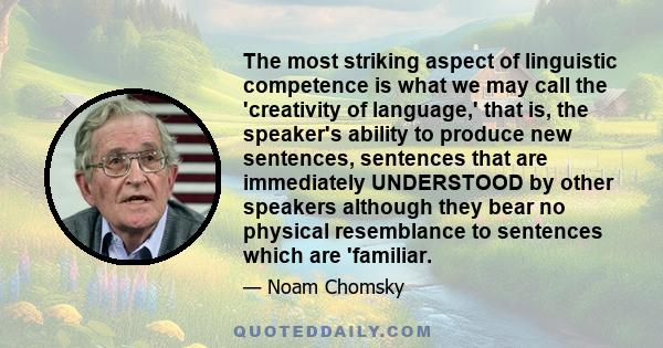 The most striking aspect of linguistic competence is what we may call the 'creativity of language,' that is, the speaker's ability to produce new sentences, sentences that are immediately UNDERSTOOD by other speakers