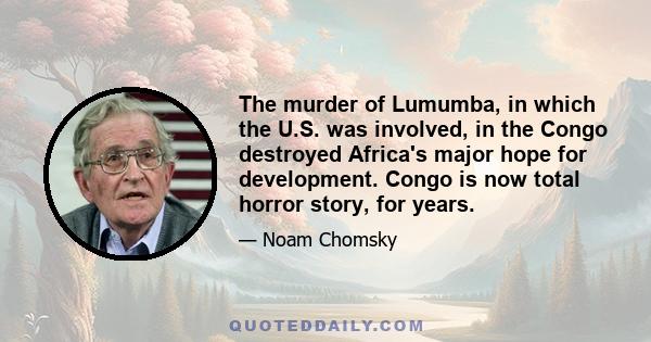 The murder of Lumumba, in which the U.S. was involved, in the Congo destroyed Africa's major hope for development. Congo is now total horror story, for years.