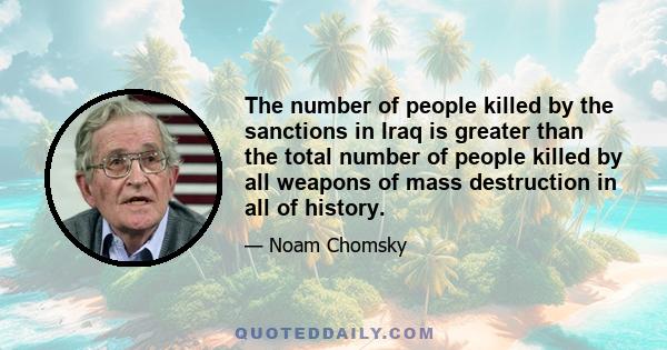 The number of people killed by the sanctions in Iraq is greater than the total number of people killed by all weapons of mass destruction in all of history.