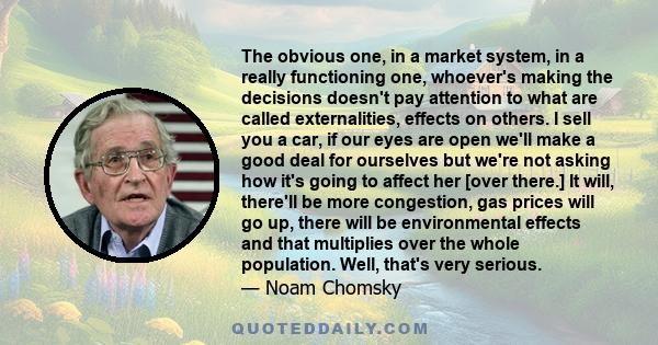 The obvious one, in a market system, in a really functioning one, whoever's making the decisions doesn't pay attention to what are called externalities, effects on others. I sell you a car, if our eyes are open we'll