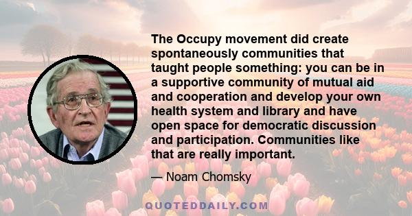 The Occupy movement did create spontaneously communities that taught people something: you can be in a supportive community of mutual aid and cooperation and develop your own health system and library and have open