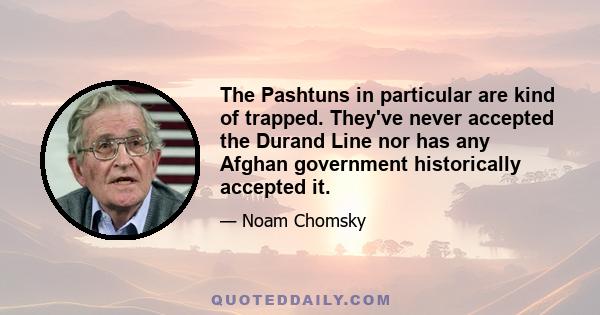 The Pashtuns in particular are kind of trapped. They've never accepted the Durand Line nor has any Afghan government historically accepted it.