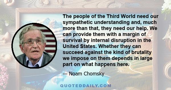 The people of the Third World need our sympathetic understanding and, much more than that, they need our help. We can provide them with a margin of survival by internal disruption in the United States. Whether they can