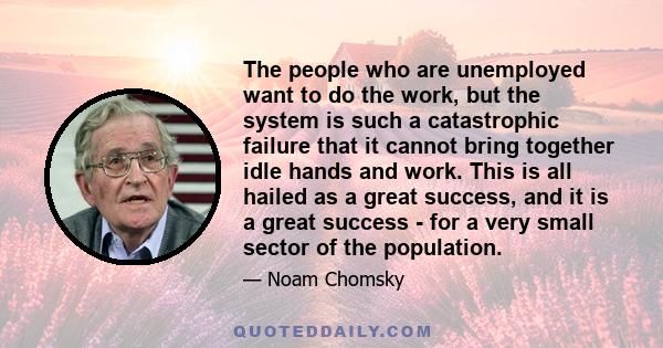 The people who are unemployed want to do the work, but the system is such a catastrophic failure that it cannot bring together idle hands and work. This is all hailed as a great success, and it is a great success - for