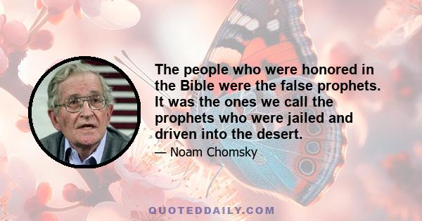 The people who were honored in the Bible were the false prophets. It was the ones we call the prophets who were jailed and driven into the desert.