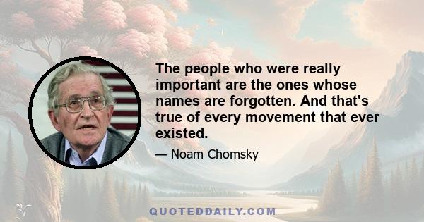 The people who were really important are the ones whose names are forgotten. And that's true of every movement that ever existed.