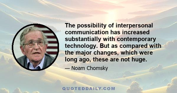 The possibility of interpersonal communication has increased substantially with contemporary technology. But as compared with the major changes, which were long ago, these are not huge.