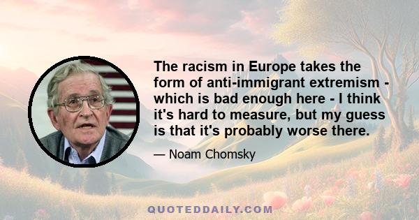 The racism in Europe takes the form of anti-immigrant extremism - which is bad enough here - I think it's hard to measure, but my guess is that it's probably worse there.