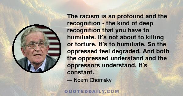 The racism is so profound and the recognition - the kind of deep recognition that you have to humiliate. It's not about to killing or torture. It's to humiliate. So the oppressed feel degraded. And both the oppressed