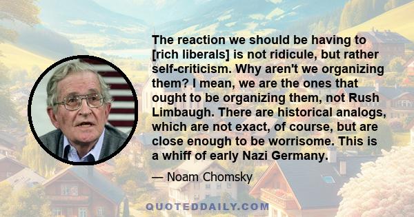 The reaction we should be having to [rich liberals] is not ridicule, but rather self-criticism. Why aren't we organizing them? I mean, we are the ones that ought to be organizing them, not Rush Limbaugh. There are