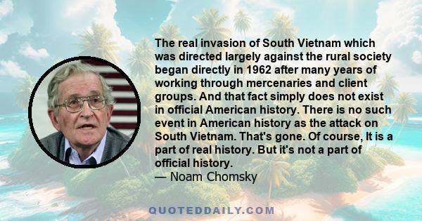 The real invasion of South Vietnam which was directed largely against the rural society began directly in 1962 after many years of working through mercenaries and client groups. And that fact simply does not exist in