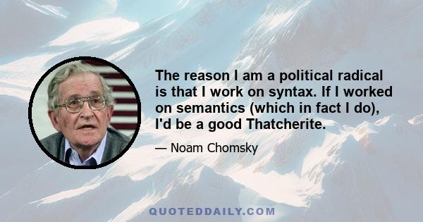 The reason I am a political radical is that I work on syntax. If I worked on semantics (which in fact I do), I'd be a good Thatcherite.