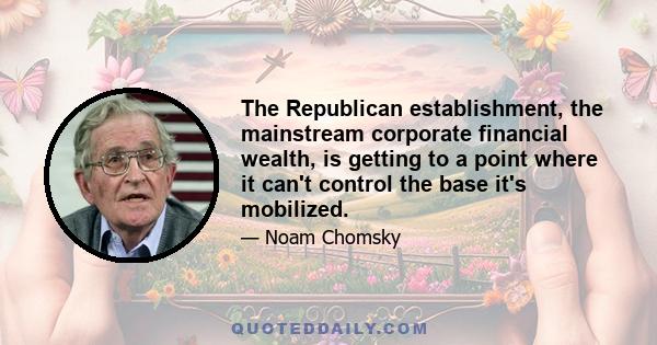 The Republican establishment, the mainstream corporate financial wealth, is getting to a point where it can't control the base it's mobilized.