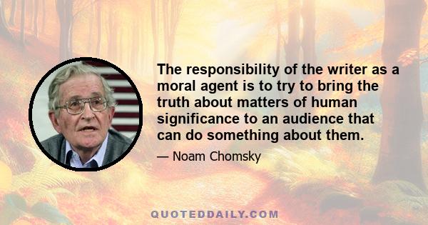 The responsibility of the writer as a moral agent is to try to bring the truth about matters of human significance to an audience that can do something about them.