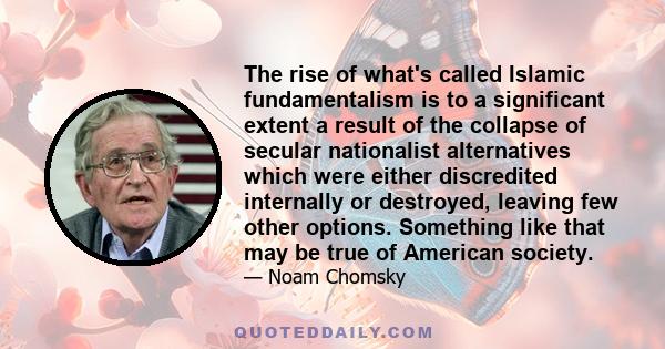 The rise of what's called Islamic fundamentalism is to a significant extent a result of the collapse of secular nationalist alternatives which were either discredited internally or destroyed, leaving few other options.