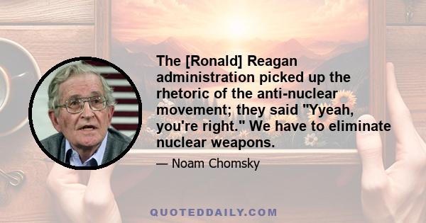 The [Ronald] Reagan administration picked up the rhetoric of the anti-nuclear movement; they said Yyeah, you're right. We have to eliminate nuclear weapons.