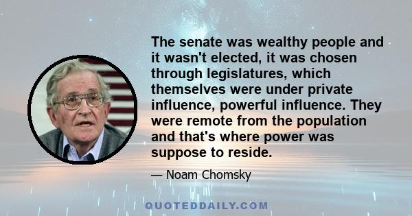 The senate was wealthy people and it wasn't elected, it was chosen through legislatures, which themselves were under private influence, powerful influence. They were remote from the population and that's where power was 