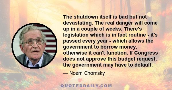 The shutdown itself is bad but not devastating. The real danger will come up in a couple of weeks. There's legislation which is in fact routine - it's passed every year - which allows the government to borrow money,