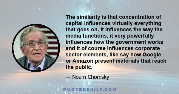 The similarity is that concentration of capital influences virtually everything that goes on. It influences the way the media functions, it very powerfully influences how the government works and it of course influences 