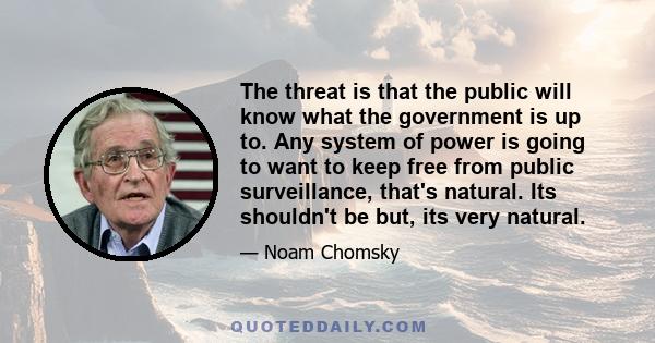 The threat is that the public will know what the government is up to. Any system of power is going to want to keep free from public surveillance, that's natural. Its shouldn't be but, its very natural.