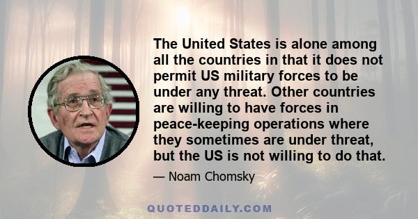 The United States is alone among all the countries in that it does not permit US military forces to be under any threat. Other countries are willing to have forces in peace-keeping operations where they sometimes are