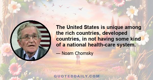 The United States is unique among the rich countries, developed countries, in not having some kind of a national health-care system.