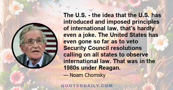 The U.S. - the idea that the U.S. has introduced and imposed principles of international law, that's hardly even a joke. The United States has even gone so far as to veto Security Council resolutions calling on all