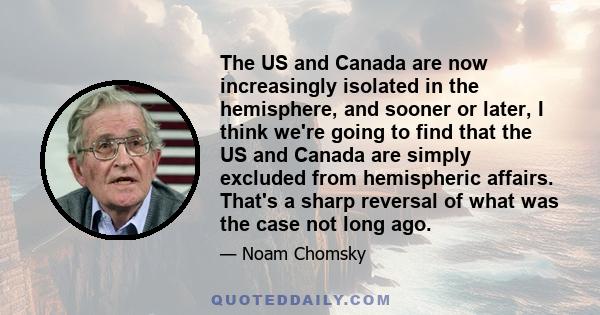 The US and Canada are now increasingly isolated in the hemisphere, and sooner or later, I think we're going to find that the US and Canada are simply excluded from hemispheric affairs. That's a sharp reversal of what