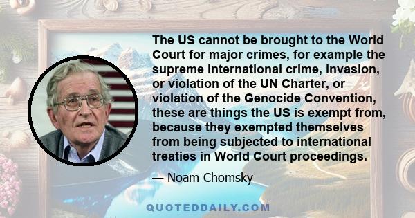 The US cannot be brought to the World Court for major crimes, for example the supreme international crime, invasion, or violation of the UN Charter, or violation of the Genocide Convention, these are things the US is