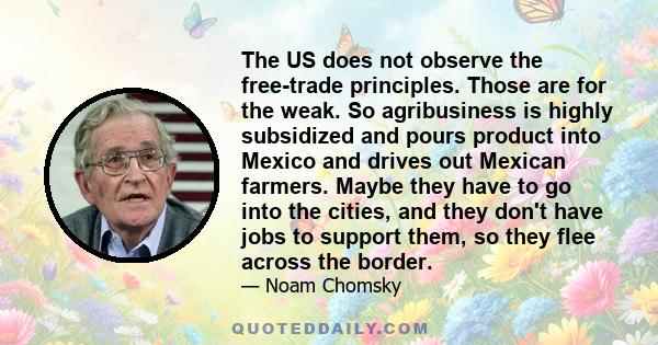 The US does not observe the free-trade principles. Those are for the weak. So agribusiness is highly subsidized and pours product into Mexico and drives out Mexican farmers. Maybe they have to go into the cities, and