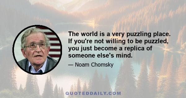 The world is a very puzzling place. If you're not willing to be puzzled, you just become a replica of someone else's mind.