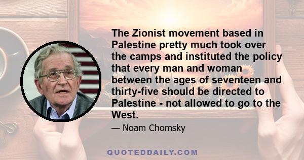 The Zionist movement based in Palestine pretty much took over the camps and instituted the policy that every man and woman between the ages of seventeen and thirty-five should be directed to Palestine - not allowed to