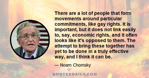 There are a lot of people that form movements around particular commitments, like gay rights. It is important, but it does not link easily to, say, economic rights, and it often looks like it's opposed to them. The